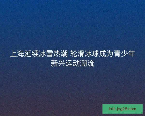 上海延续冰雪热潮 轮滑冰球成为青少年新兴运动潮流