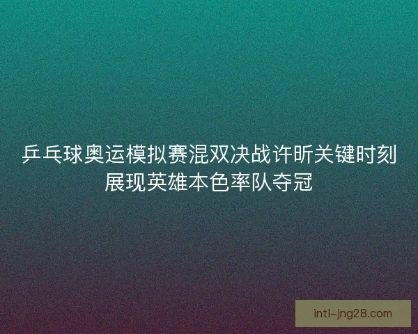 乒乓球奥运模拟赛混双决战许昕关键时刻展现英雄本色率队夺冠