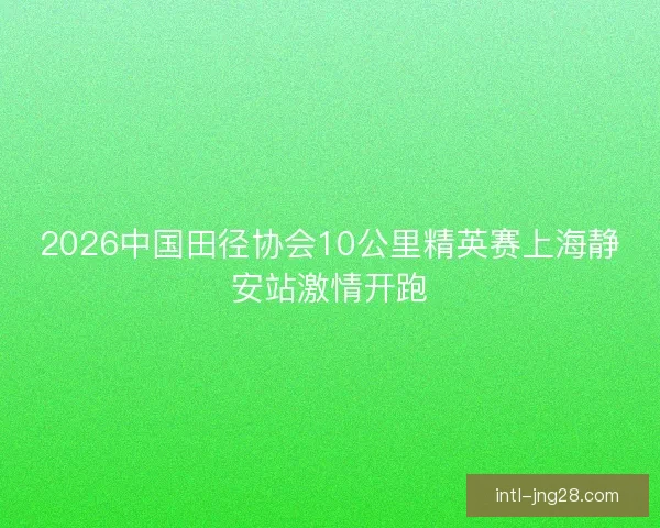 2026中国田径协会10公里精英赛上海静安站激情开跑